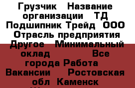 Грузчик › Название организации ­ ТД Подшипник Трейд, ООО › Отрасль предприятия ­ Другое › Минимальный оклад ­ 35 000 - Все города Работа » Вакансии   . Ростовская обл.,Каменск-Шахтинский г.